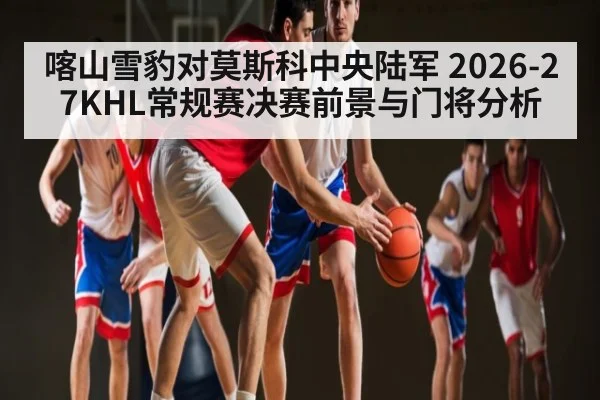 喀山雪豹对莫斯科中央陆军 2026-27KHL常规赛决赛前景与门将分析